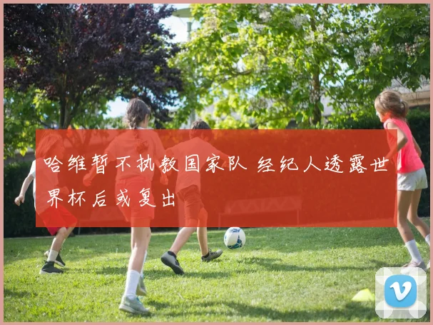 哈维暂不执教国家队 经纪人透露世界杯后或复出