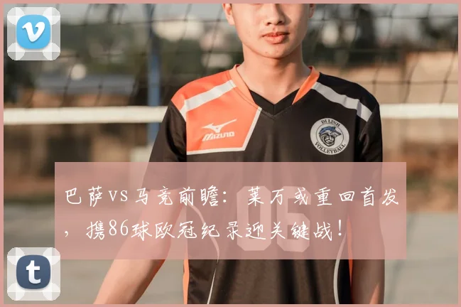 巴萨vs马竞前瞻:莱万或重回首发,携86球欧冠纪录迎关键战!