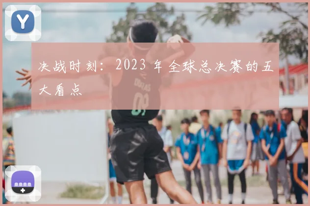 决战时刻：2023 年全球总决赛的五大看点