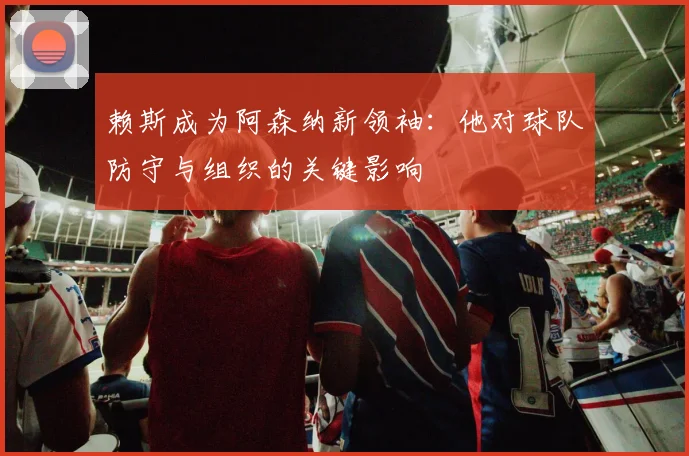 赖斯成为阿森纳新领袖:他对球队防守与组织的关键影响