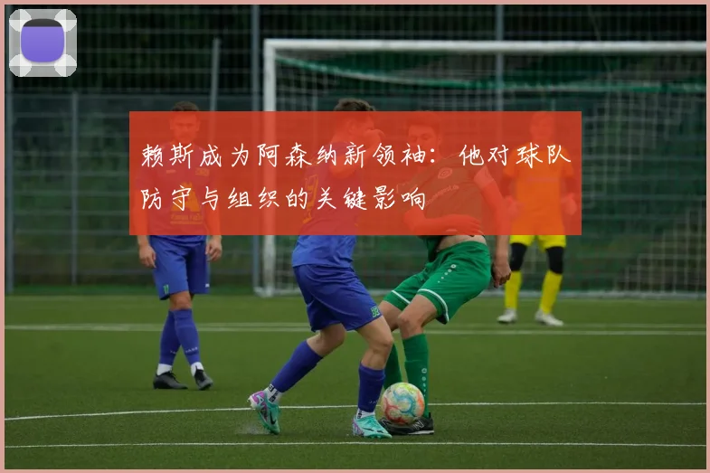 赖斯成为阿森纳新领袖：他对球队防守与组织的关键影响