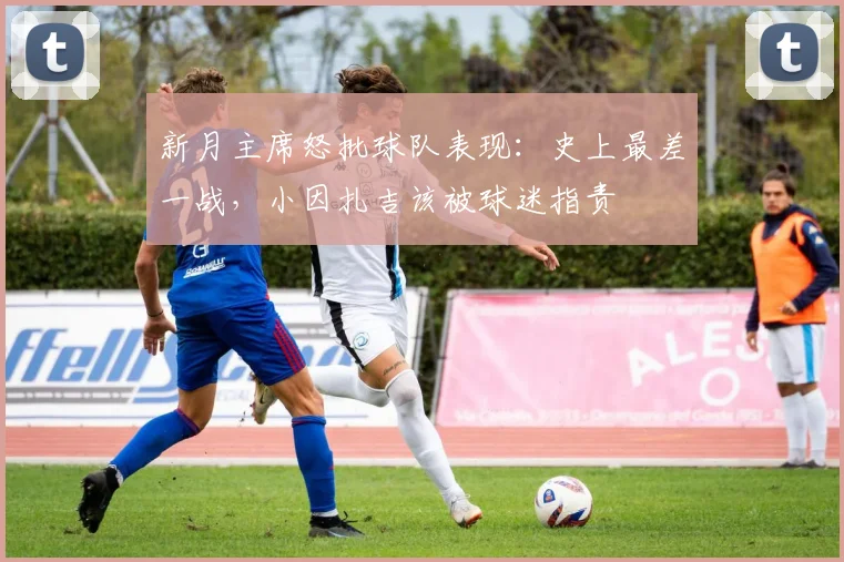 新月主席怒批球队表现：史上最差一战，小因扎吉该被球迷指责