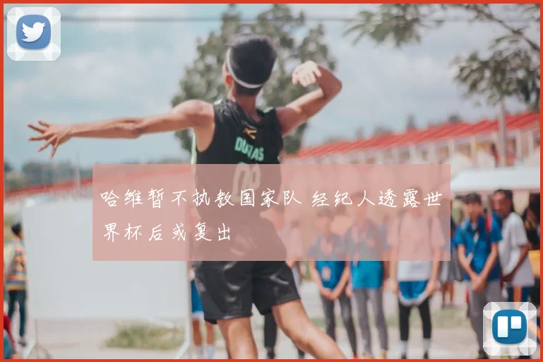 哈维暂不执教国家队 经纪人透露世界杯后或复出