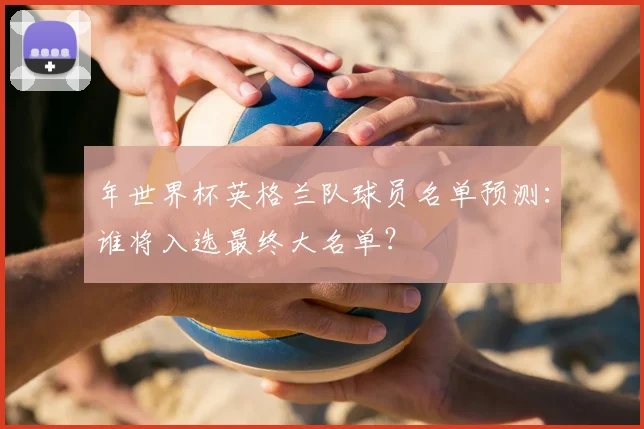 年世界杯英格兰队球员名单预测:谁将入选最终大名单?
