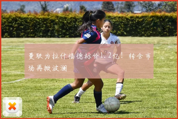 曼联为拉什福德标价1.2亿！转会市场再掀波澜
