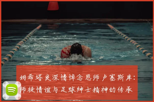 姆希塔良深情悼念恩师卢塞斯库:师徒情谊与足球绅士精神的传承