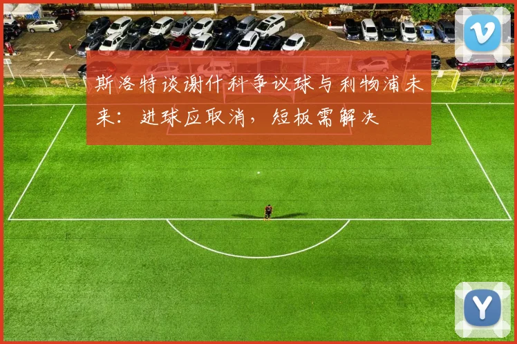 斯洛特谈谢什科争议球与利物浦未来:进球应取消,短板需解决