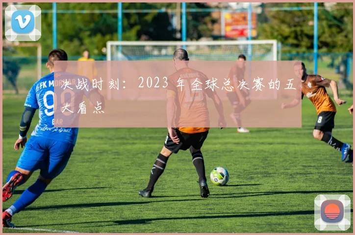 决战时刻：2023 年全球总决赛的五大看点
